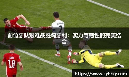 葡萄牙队艰难战胜匈牙利：实力与韧性的完美结合